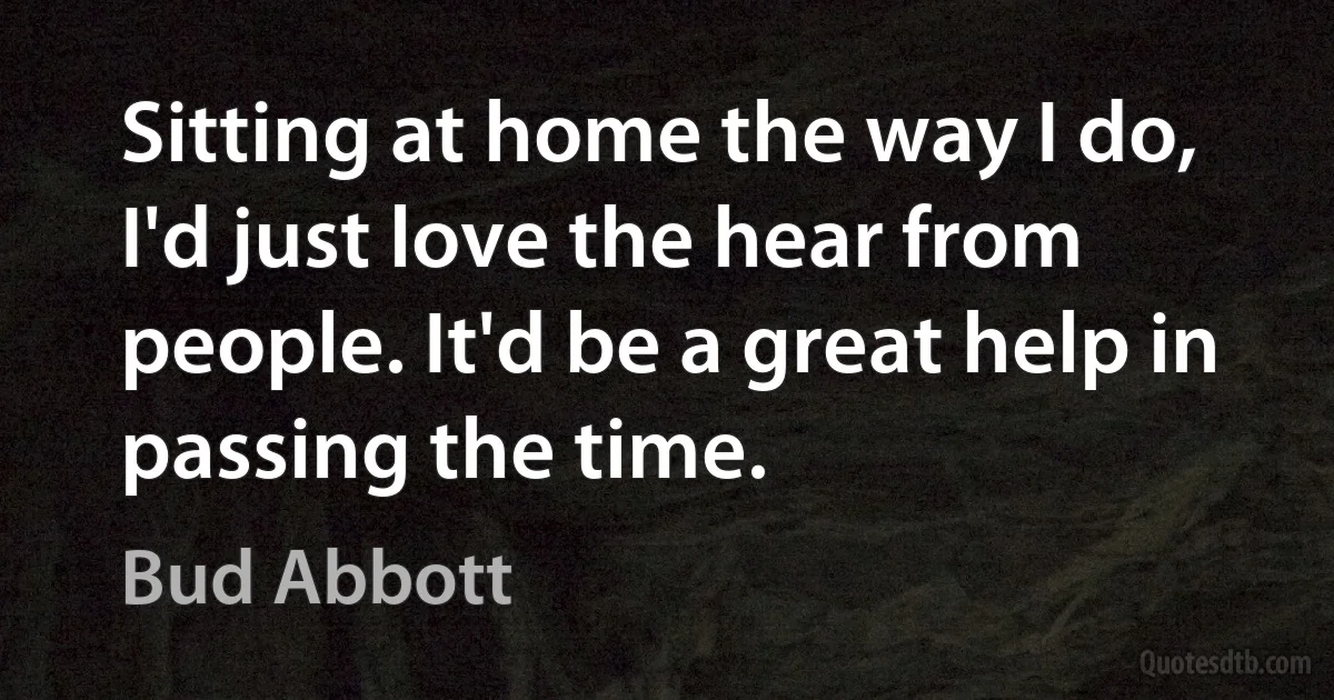 Sitting at home the way I do, I'd just love the hear from people. It'd be a great help in passing the time. (Bud Abbott)