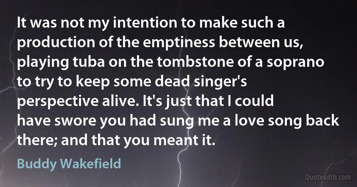 It was not my intention to make such a production of the emptiness between us, playing tuba on the tombstone of a soprano to try to keep some dead singer's perspective alive. It's just that I could have swore you had sung me a love song back there; and that you meant it. (Buddy Wakefield)