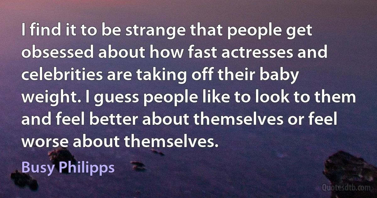 I find it to be strange that people get obsessed about how fast actresses and celebrities are taking off their baby weight. I guess people like to look to them and feel better about themselves or feel worse about themselves. (Busy Philipps)