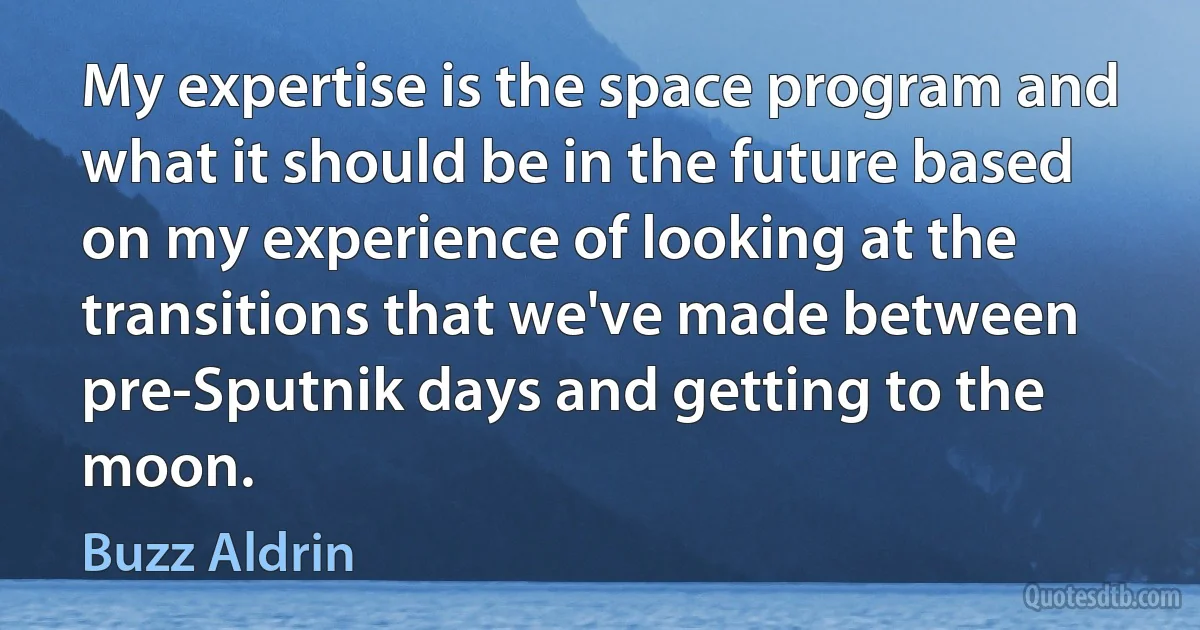 My expertise is the space program and what it should be in the future based on my experience of looking at the transitions that we've made between pre-Sputnik days and getting to the moon. (Buzz Aldrin)