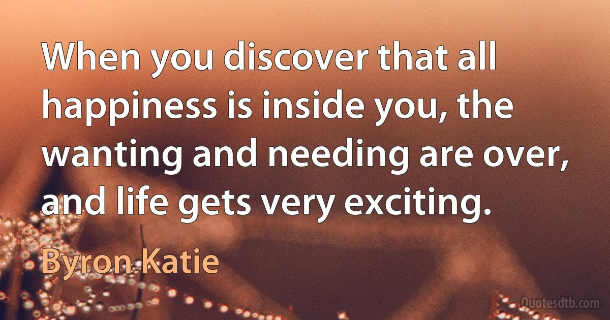 When you discover that all happiness is inside you, the wanting and needing are over, and life gets very exciting. (Byron Katie)