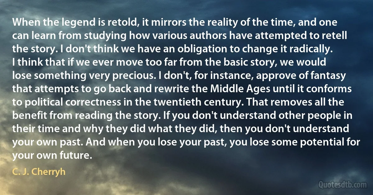 When the legend is retold, it mirrors the reality of the time, and one can learn from studying how various authors have attempted to retell the story. I don't think we have an obligation to change it radically. I think that if we ever move too far from the basic story, we would lose something very precious. I don't, for instance, approve of fantasy that attempts to go back and rewrite the Middle Ages until it conforms to political correctness in the twentieth century. That removes all the benefit from reading the story. If you don't understand other people in their time and why they did what they did, then you don't understand your own past. And when you lose your past, you lose some potential for your own future. (C. J. Cherryh)