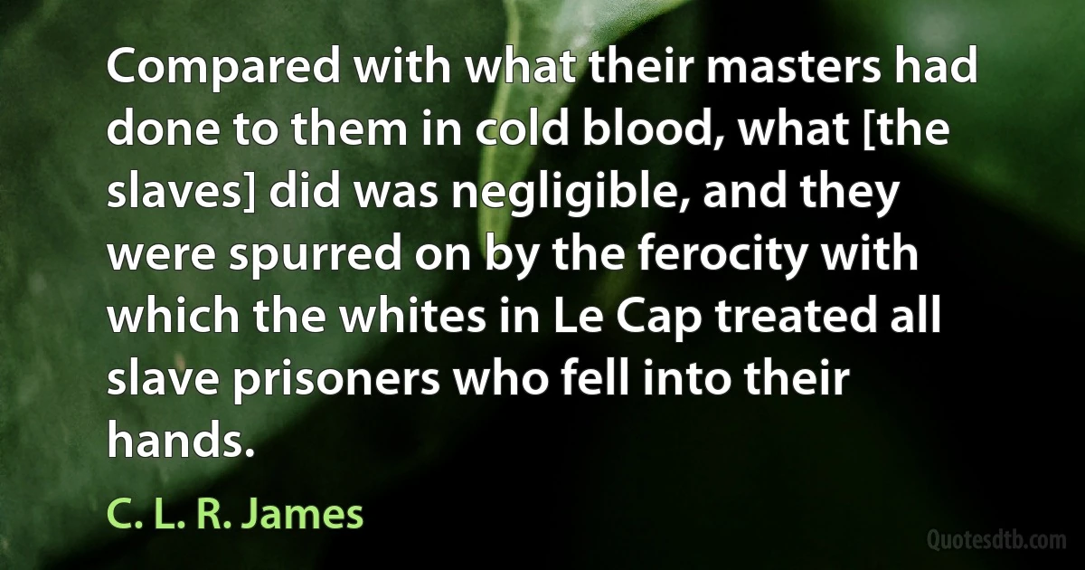 Compared with what their masters had done to them in cold blood, what [the slaves] did was negligible, and they were spurred on by the ferocity with which the whites in Le Cap treated all slave prisoners who fell into their hands. (C. L. R. James)