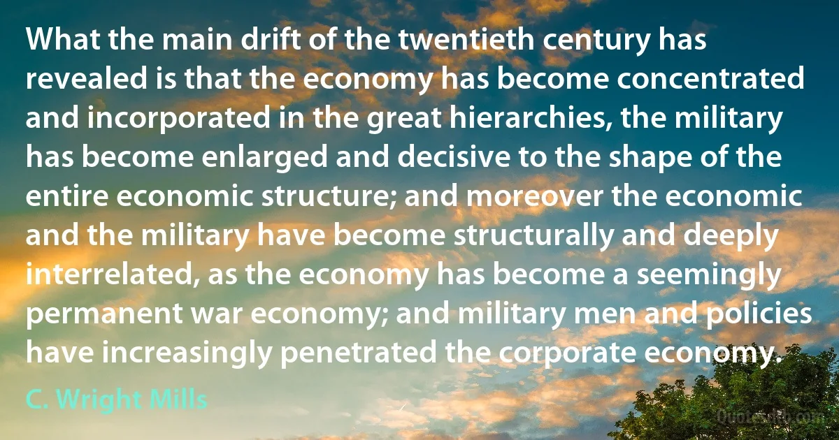 What the main drift of the twentieth century has revealed is that the economy has become concentrated and incorporated in the great hierarchies, the military has become enlarged and decisive to the shape of the entire economic structure; and moreover the economic and the military have become structurally and deeply interrelated, as the economy has become a seemingly permanent war economy; and military men and policies have increasingly penetrated the corporate economy. (C. Wright Mills)