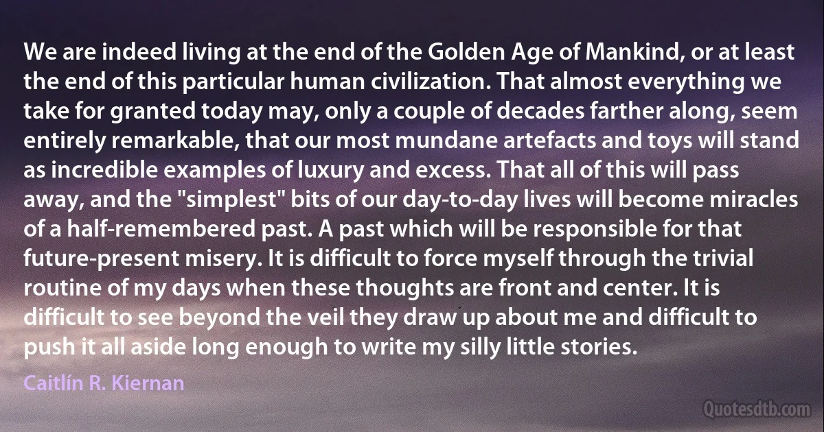 We are indeed living at the end of the Golden Age of Mankind, or at least the end of this particular human civilization. That almost everything we take for granted today may, only a couple of decades farther along, seem entirely remarkable, that our most mundane artefacts and toys will stand as incredible examples of luxury and excess. That all of this will pass away, and the "simplest" bits of our day-to-day lives will become miracles of a half-remembered past. A past which will be responsible for that future-present misery. It is difficult to force myself through the trivial routine of my days when these thoughts are front and center. It is difficult to see beyond the veil they draw up about me and difficult to push it all aside long enough to write my silly little stories. (Caitlín R. Kiernan)