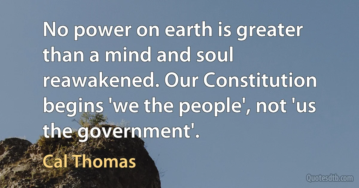 No power on earth is greater than a mind and soul reawakened. Our Constitution begins 'we the people', not 'us the government'. (Cal Thomas)