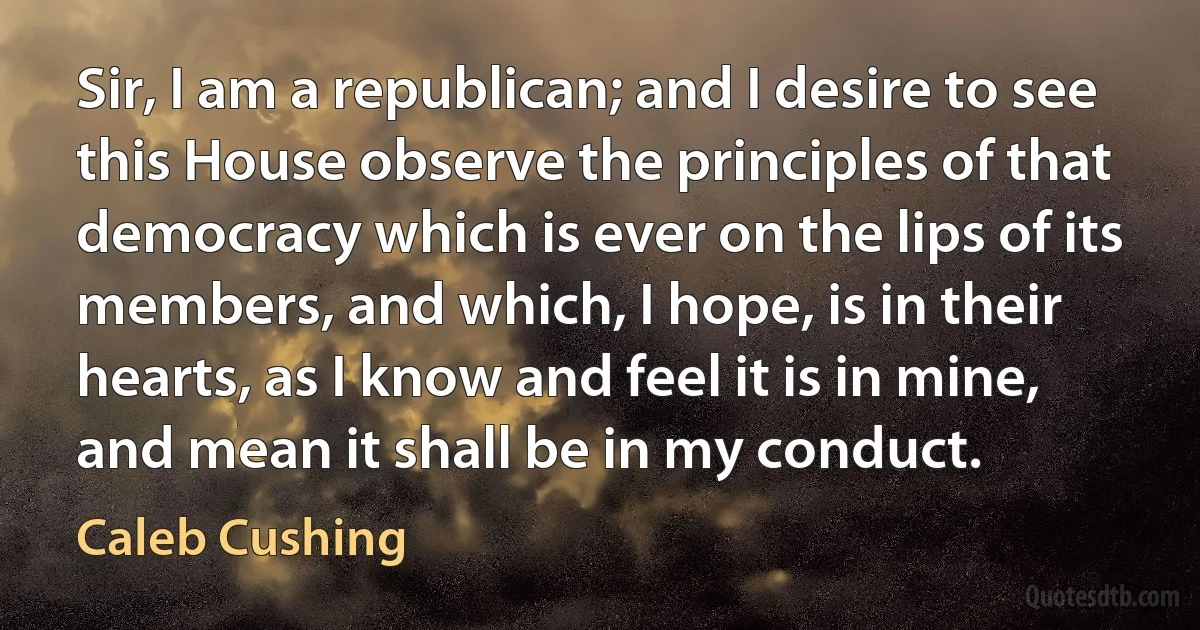 Sir, I am a republican; and I desire to see this House observe the principles of that democracy which is ever on the lips of its members, and which, I hope, is in their hearts, as I know and feel it is in mine, and mean it shall be in my conduct. (Caleb Cushing)