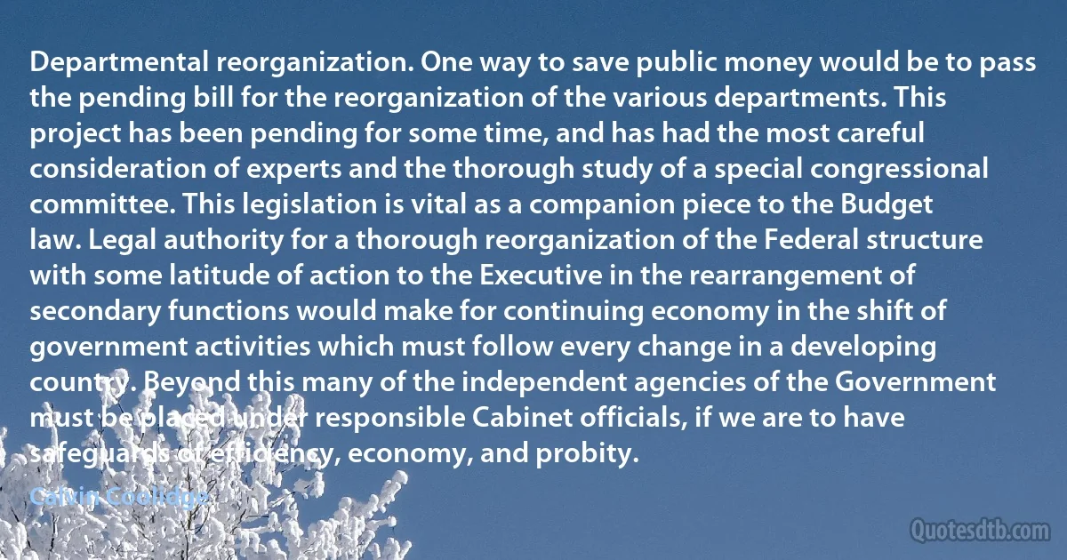 Departmental reorganization. One way to save public money would be to pass the pending bill for the reorganization of the various departments. This project has been pending for some time, and has had the most careful consideration of experts and the thorough study of a special congressional committee. This legislation is vital as a companion piece to the Budget law. Legal authority for a thorough reorganization of the Federal structure with some latitude of action to the Executive in the rearrangement of secondary functions would make for continuing economy in the shift of government activities which must follow every change in a developing country. Beyond this many of the independent agencies of the Government must be placed under responsible Cabinet officials, if we are to have safeguards of efficiency, economy, and probity. (Calvin Coolidge)