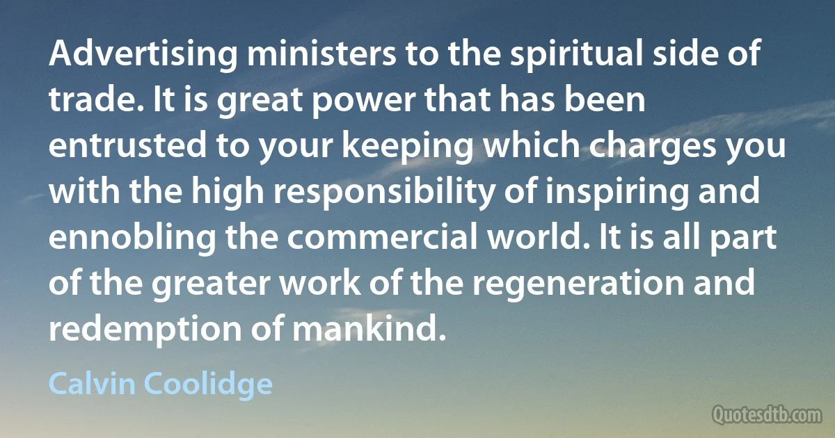 Advertising ministers to the spiritual side of trade. It is great power that has been entrusted to your keeping which charges you with the high responsibility of inspiring and ennobling the commercial world. It is all part of the greater work of the regeneration and redemption of mankind. (Calvin Coolidge)