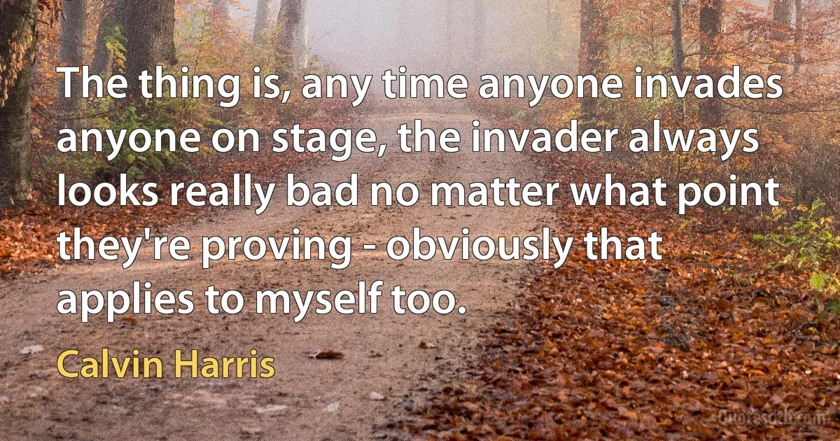 The thing is, any time anyone invades anyone on stage, the invader always looks really bad no matter what point they're proving - obviously that applies to myself too. (Calvin Harris)