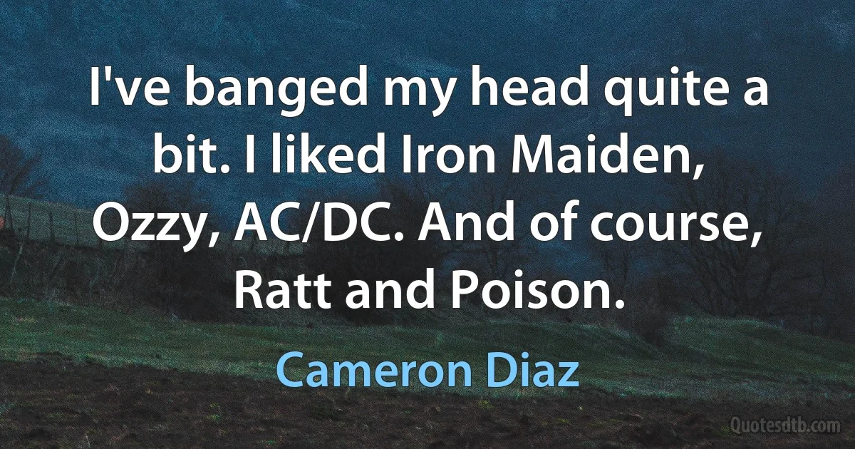 I've banged my head quite a bit. I liked Iron Maiden, Ozzy, AC/DC. And of course, Ratt and Poison. (Cameron Diaz)