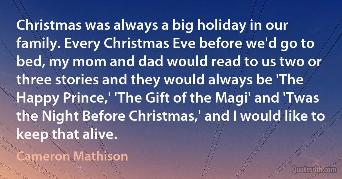 Christmas was always a big holiday in our family. Every Christmas Eve before we'd go to bed, my mom and dad would read to us two or three stories and they would always be 'The Happy Prince,' 'The Gift of the Magi' and 'Twas the Night Before Christmas,' and I would like to keep that alive. (Cameron Mathison)