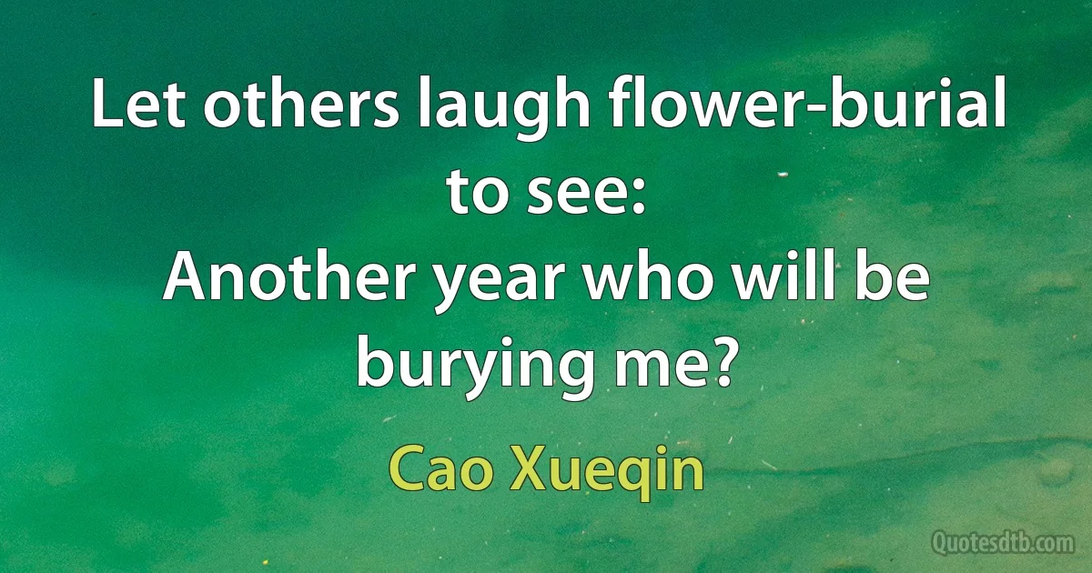 Let others laugh flower-burial to see:
Another year who will be burying me? (Cao Xueqin)