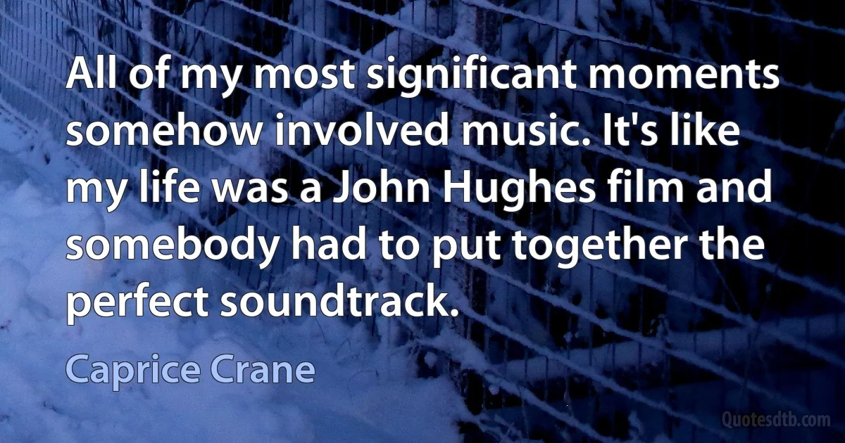 All of my most significant moments somehow involved music. It's like my life was a John Hughes film and somebody had to put together the perfect soundtrack. (Caprice Crane)