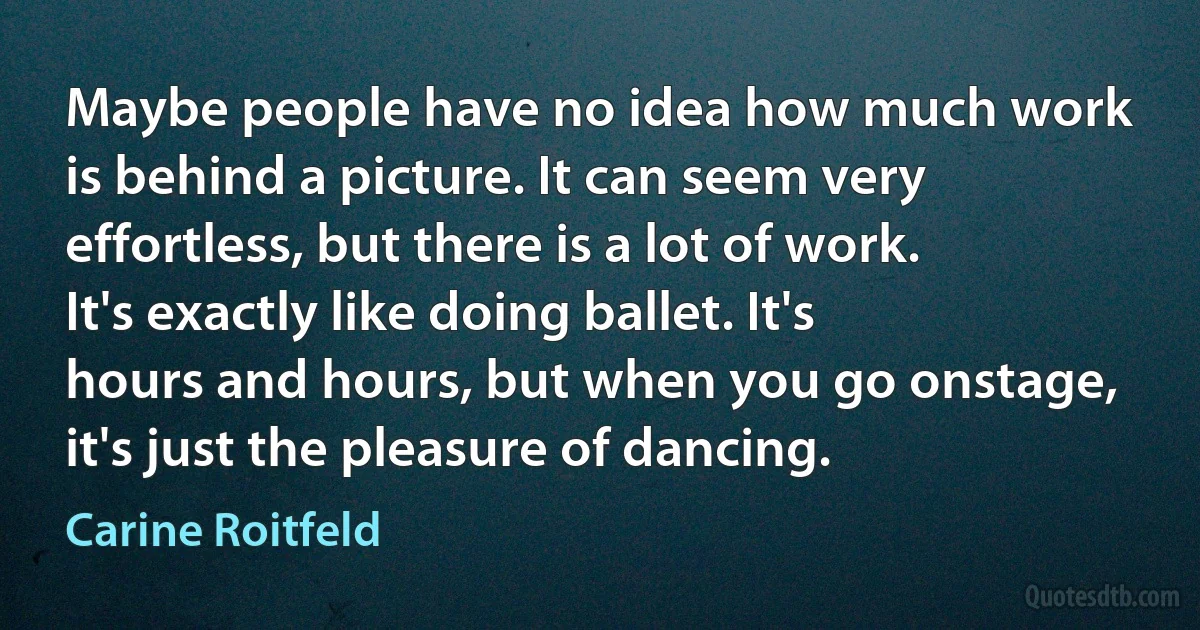 Maybe people have no idea how much work is behind a picture. It can seem very effortless, but there is a lot of work. It's exactly like doing ballet. It's hours and hours, but when you go onstage, it's just the pleasure of dancing. (Carine Roitfeld)