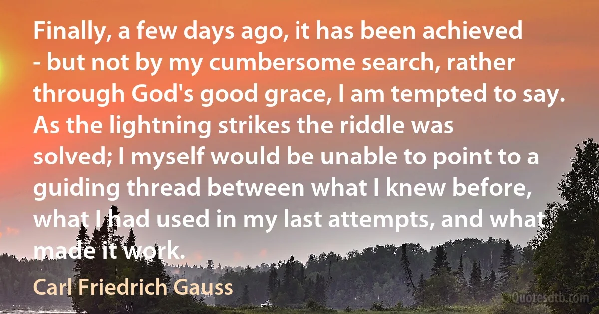 Finally, a few days ago, it has been achieved - but not by my cumbersome search, rather through God's good grace, I am tempted to say. As the lightning strikes the riddle was solved; I myself would be unable to point to a guiding thread between what I knew before, what I had used in my last attempts, and what made it work. (Carl Friedrich Gauss)