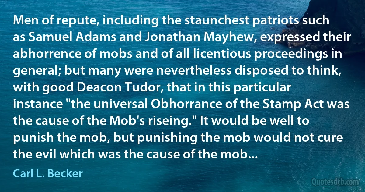 Men of repute, including the staunchest patriots such as Samuel Adams and Jonathan Mayhew, expressed their abhorrence of mobs and of all licentious proceedings in general; but many were nevertheless disposed to think, with good Deacon Tudor, that in this particular instance "the universal Obhorrance of the Stamp Act was the cause of the Mob's riseing." It would be well to punish the mob, but punishing the mob would not cure the evil which was the cause of the mob... (Carl L. Becker)