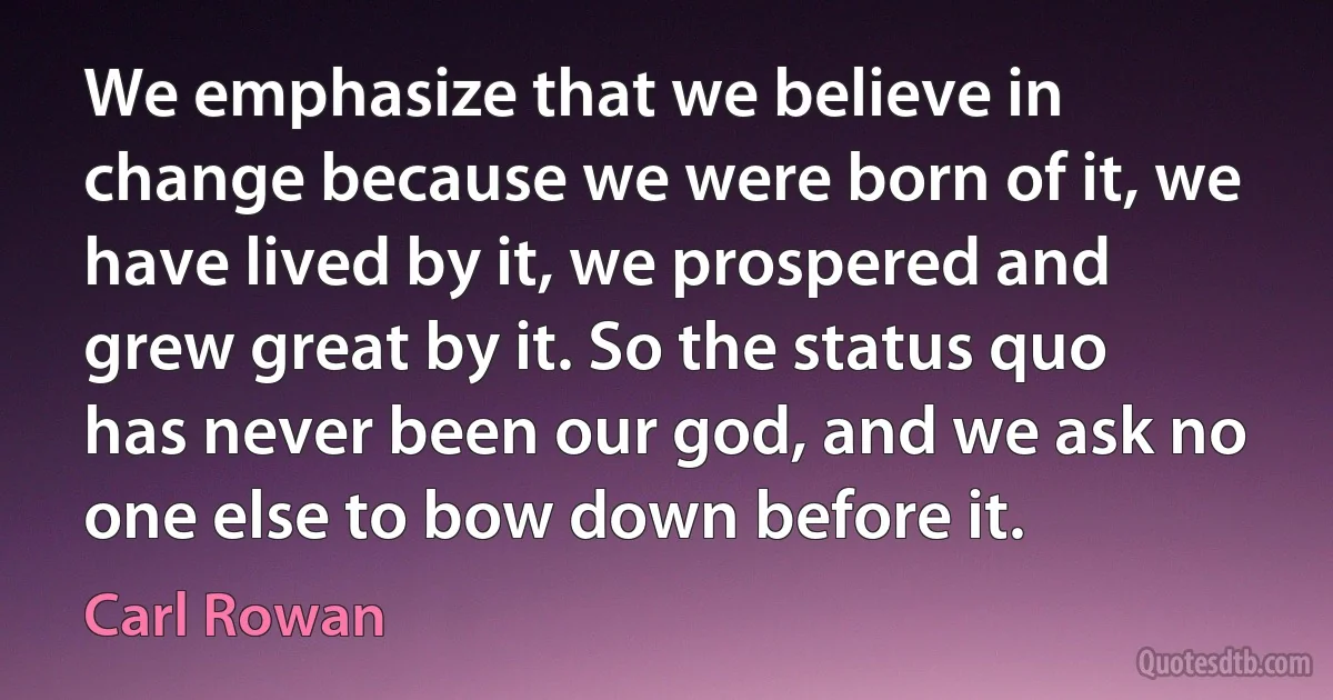 We emphasize that we believe in change because we were born of it, we have lived by it, we prospered and grew great by it. So the status quo has never been our god, and we ask no one else to bow down before it. (Carl Rowan)