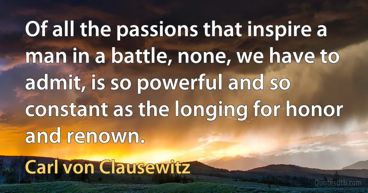 Of all the passions that inspire a man in a battle, none, we have to admit, is so powerful and so constant as the longing for honor and renown. (Carl von Clausewitz)