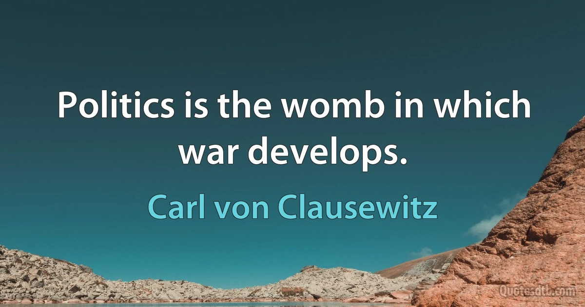 Politics is the womb in which war develops. (Carl von Clausewitz)