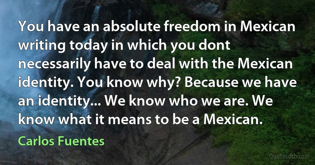 You have an absolute freedom in Mexican writing today in which you dont necessarily have to deal with the Mexican identity. You know why? Because we have an identity... We know who we are. We know what it means to be a Mexican. (Carlos Fuentes)