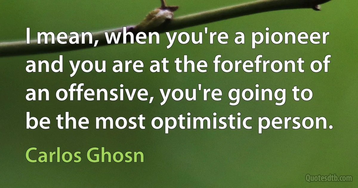 I mean, when you're a pioneer and you are at the forefront of an offensive, you're going to be the most optimistic person. (Carlos Ghosn)