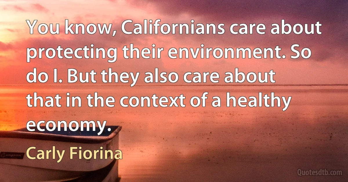 You know, Californians care about protecting their environment. So do I. But they also care about that in the context of a healthy economy. (Carly Fiorina)