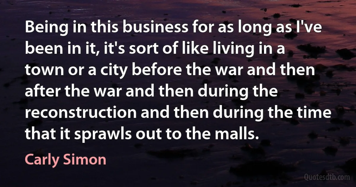 Being in this business for as long as I've been in it, it's sort of like living in a town or a city before the war and then after the war and then during the reconstruction and then during the time that it sprawls out to the malls. (Carly Simon)