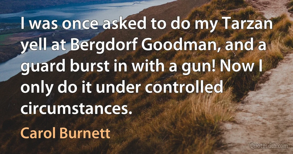 I was once asked to do my Tarzan yell at Bergdorf Goodman, and a guard burst in with a gun! Now I only do it under controlled circumstances. (Carol Burnett)