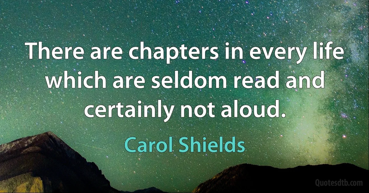 There are chapters in every life which are seldom read and certainly not aloud. (Carol Shields)