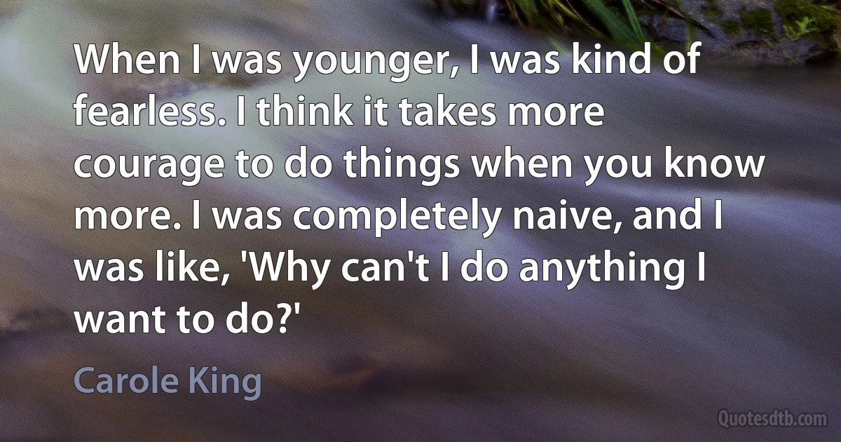 When I was younger, I was kind of fearless. I think it takes more courage to do things when you know more. I was completely naive, and I was like, 'Why can't I do anything I want to do?' (Carole King)