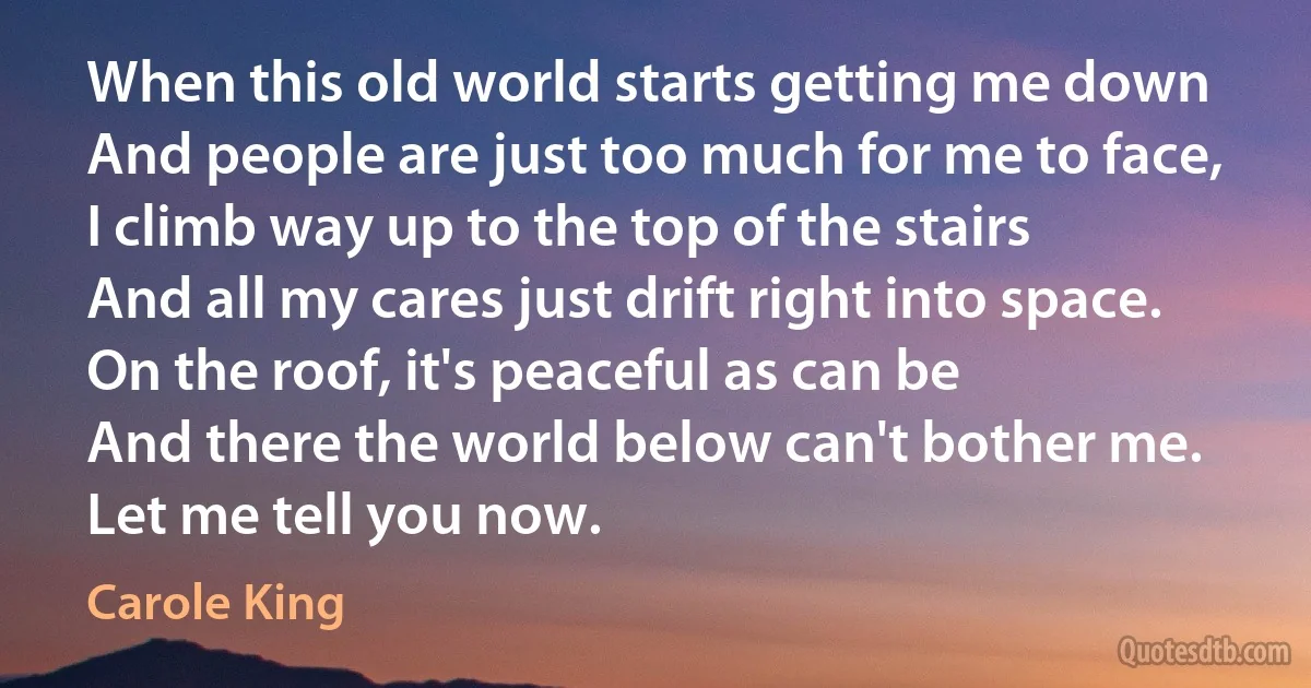 When this old world starts getting me down
And people are just too much for me to face,
I climb way up to the top of the stairs
And all my cares just drift right into space.
On the roof, it's peaceful as can be
And there the world below can't bother me.
Let me tell you now. (Carole King)