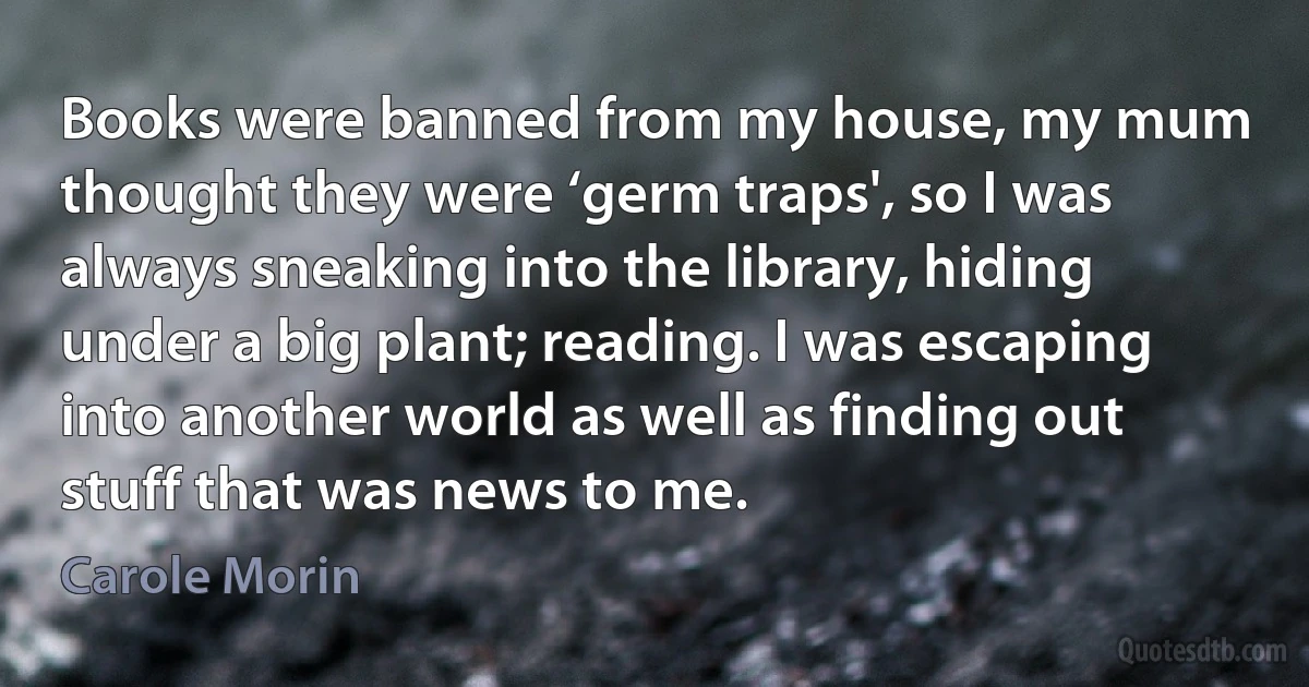 Books were banned from my house, my mum thought they were ‘germ traps', so I was always sneaking into the library, hiding under a big plant; reading. I was escaping into another world as well as finding out stuff that was news to me. (Carole Morin)