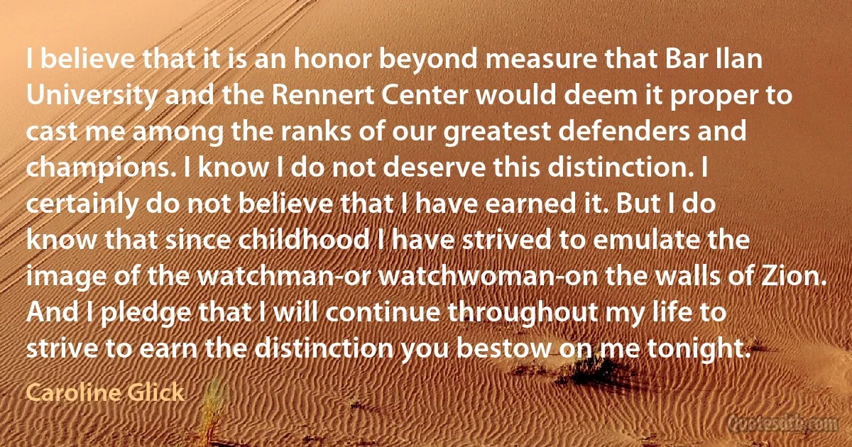 I believe that it is an honor beyond measure that Bar Ilan University and the Rennert Center would deem it proper to cast me among the ranks of our greatest defenders and champions. I know I do not deserve this distinction. I certainly do not believe that I have earned it. But I do know that since childhood I have strived to emulate the image of the watchman-or watchwoman-on the walls of Zion. And I pledge that I will continue throughout my life to strive to earn the distinction you bestow on me tonight. (Caroline Glick)