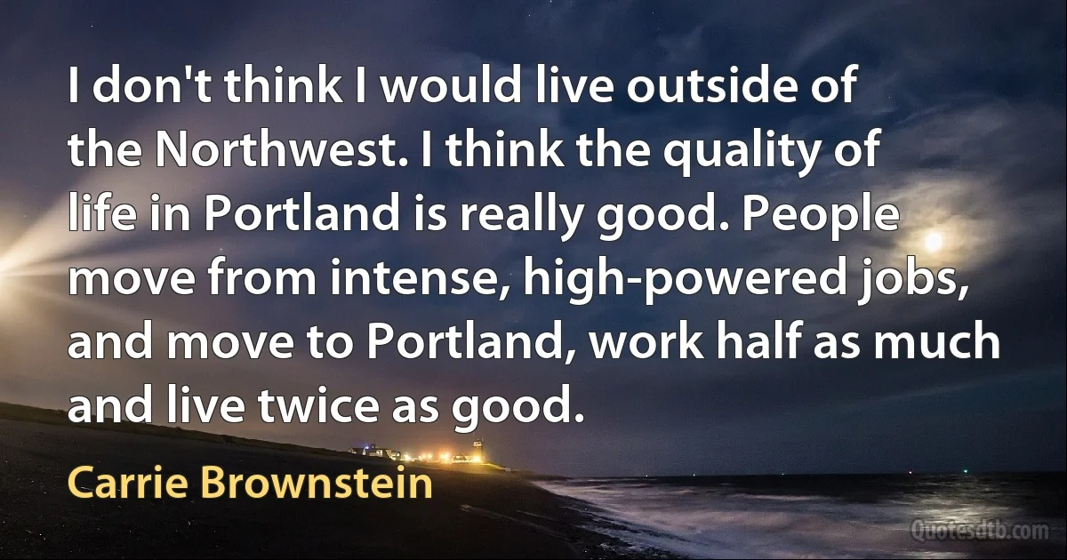 I don't think I would live outside of the Northwest. I think the quality of life in Portland is really good. People move from intense, high-powered jobs, and move to Portland, work half as much and live twice as good. (Carrie Brownstein)