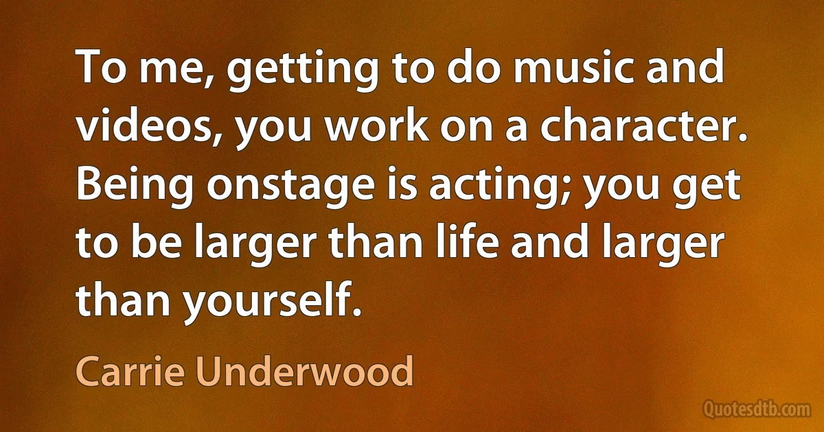 To me, getting to do music and videos, you work on a character. Being onstage is acting; you get to be larger than life and larger than yourself. (Carrie Underwood)