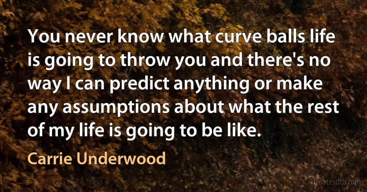 You never know what curve balls life is going to throw you and there's no way I can predict anything or make any assumptions about what the rest of my life is going to be like. (Carrie Underwood)