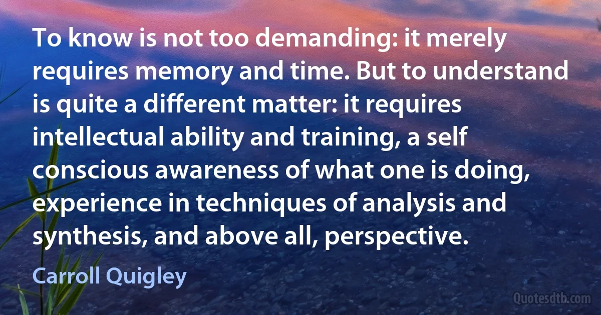 To know is not too demanding: it merely requires memory and time. But to understand is quite a different matter: it requires intellectual ability and training, a self conscious awareness of what one is doing, experience in techniques of analysis and synthesis, and above all, perspective. (Carroll Quigley)