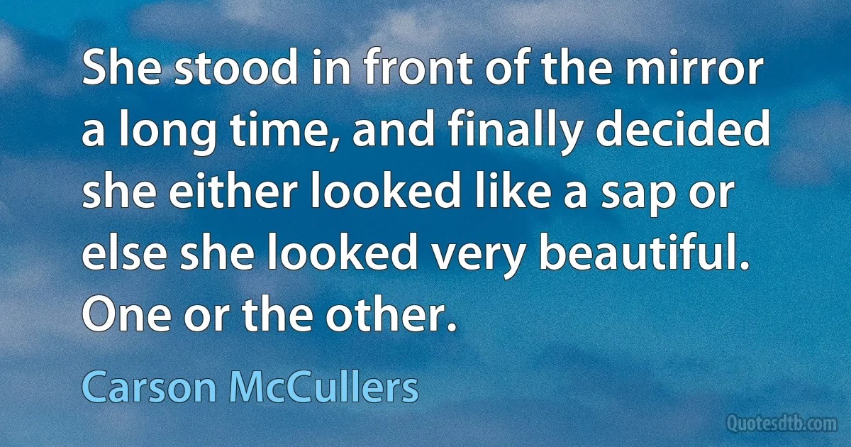 She stood in front of the mirror a long time, and finally decided she either looked like a sap or else she looked very beautiful. One or the other. (Carson McCullers)