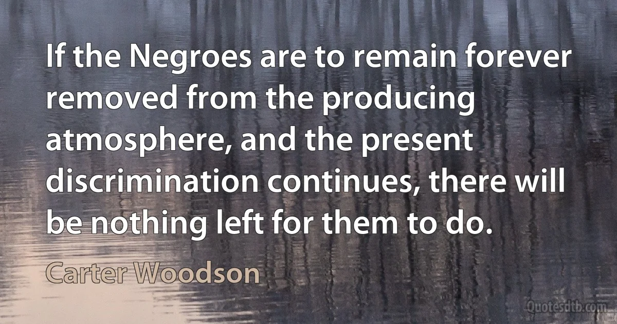 If the Negroes are to remain forever removed from the producing atmosphere, and the present discrimination continues, there will be nothing left for them to do. (Carter Woodson)