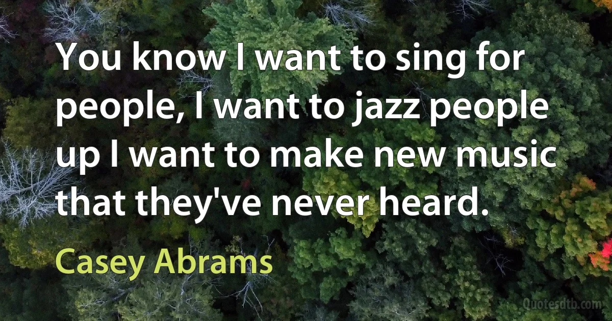 You know I want to sing for people, I want to jazz people up I want to make new music that they've never heard. (Casey Abrams)