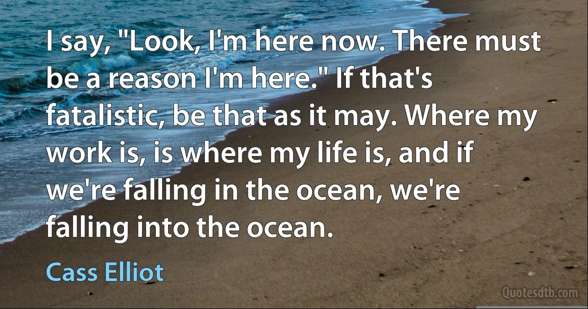 I say, "Look, I'm here now. There must be a reason I'm here." If that's fatalistic, be that as it may. Where my work is, is where my life is, and if we're falling in the ocean, we're falling into the ocean. (Cass Elliot)