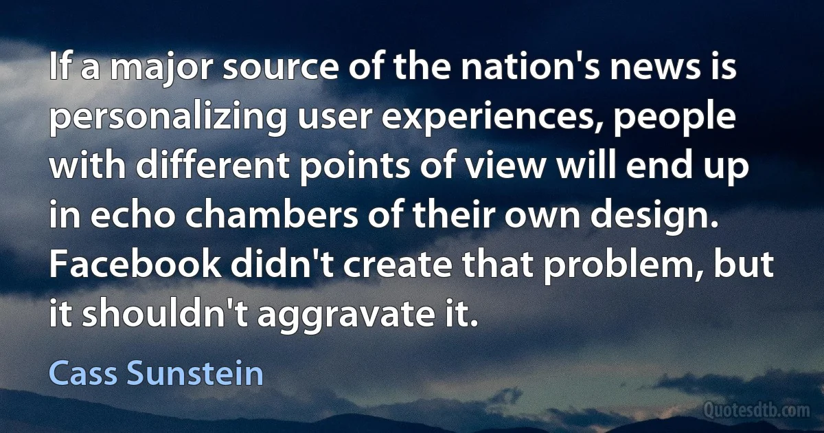 If a major source of the nation's news is personalizing user experiences, people with different points of view will end up in echo chambers of their own design. Facebook didn't create that problem, but it shouldn't aggravate it. (Cass Sunstein)