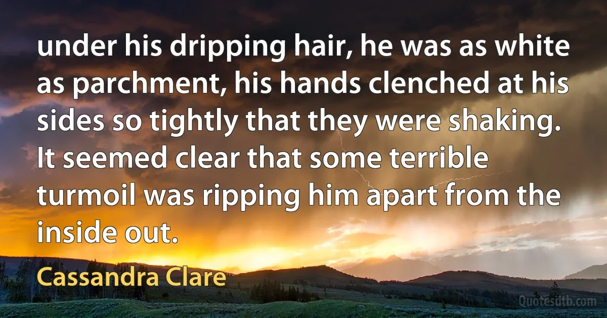 under his dripping hair, he was as white as parchment, his hands clenched at his sides so tightly that they were shaking. It seemed clear that some terrible turmoil was ripping him apart from the inside out. (Cassandra Clare)