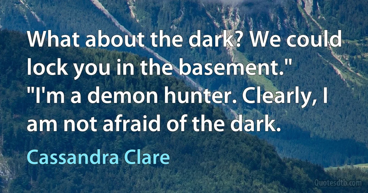 What about the dark? We could lock you in the basement."
"I'm a demon hunter. Clearly, I am not afraid of the dark. (Cassandra Clare)