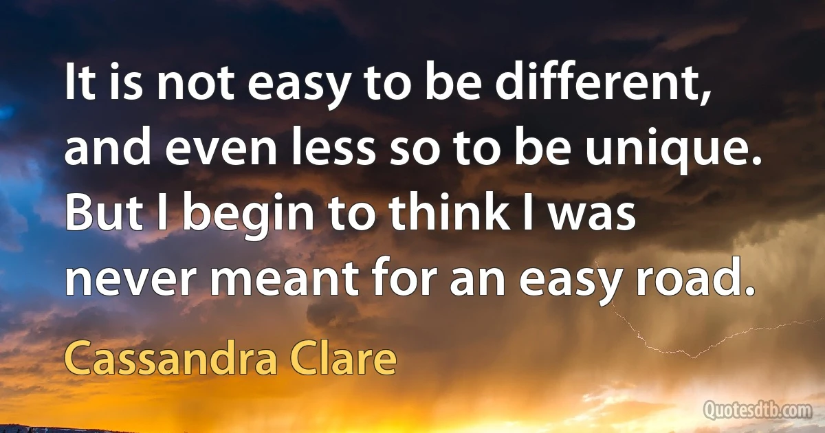 It is not easy to be different, and even less so to be unique. But I begin to think I was never meant for an easy road. (Cassandra Clare)