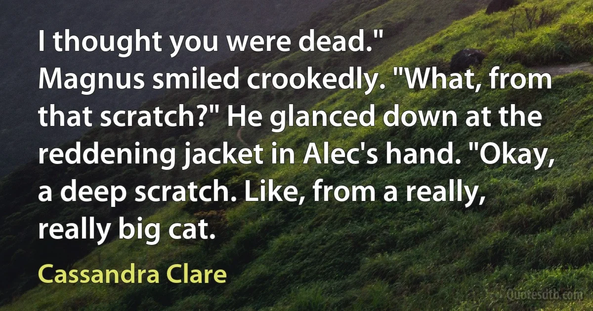 I thought you were dead."
Magnus smiled crookedly. "What, from that scratch?" He glanced down at the reddening jacket in Alec's hand. "Okay, a deep scratch. Like, from a really, really big cat. (Cassandra Clare)