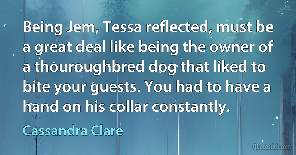 Being Jem, Tessa reflected, must be a great deal like being the owner of a thouroughbred dog that liked to bite your guests. You had to have a hand on his collar constantly. (Cassandra Clare)