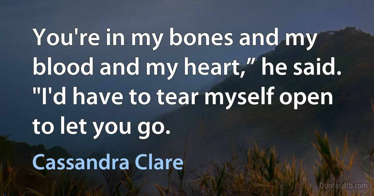 You're in my bones and my blood and my heart,” he said. "I'd have to tear myself open to let you go. (Cassandra Clare)