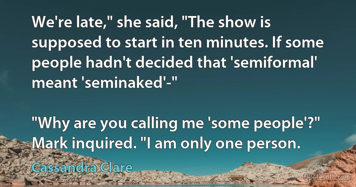 We're late," she said, "The show is supposed to start in ten minutes. If some people hadn't decided that 'semiformal' meant 'seminaked'-"

"Why are you calling me 'some people'?" Mark inquired. "I am only one person. (Cassandra Clare)